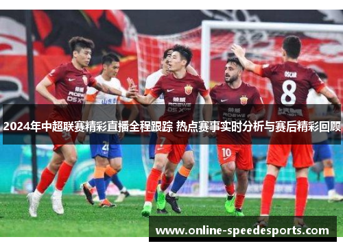 2024年中超联赛精彩直播全程跟踪 热点赛事实时分析与赛后精彩回顾