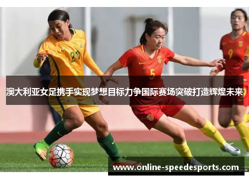 澳大利亚女足携手实现梦想目标力争国际赛场突破打造辉煌未来