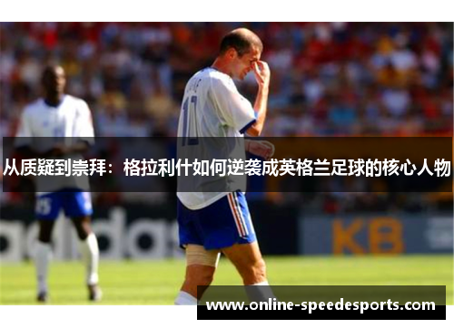 从质疑到崇拜：格拉利什如何逆袭成英格兰足球的核心人物