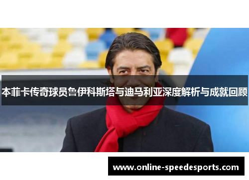 本菲卡传奇球员鲁伊科斯塔与迪马利亚深度解析与成就回顾