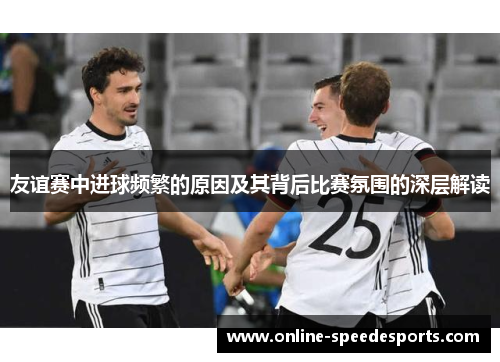 友谊赛中进球频繁的原因及其背后比赛氛围的深层解读