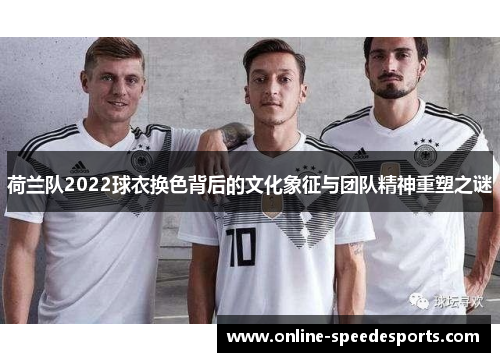 荷兰队2022球衣换色背后的文化象征与团队精神重塑之谜