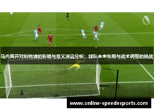 马内离开对利物浦的影响与意义深远分析：球队未来布局与战术调整的挑战