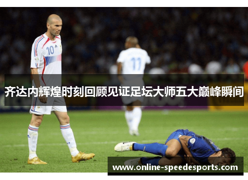 齐达内辉煌时刻回顾见证足坛大师五大巅峰瞬间