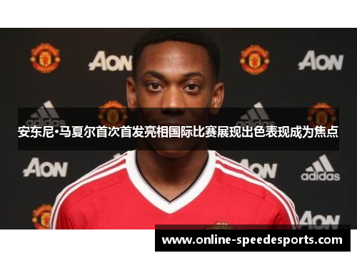 安东尼·马夏尔首次首发亮相国际比赛展现出色表现成为焦点